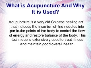 What is Acupuncture And Why
It is Used?
Acupuncture is a very old Chinese healing art
that includes the insertion of fine needles into
particular points of the body to control the flow
of energy and restore balance of the body. This
technique is extensively used to treat illness
and maintain good overall health.
 