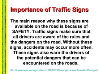 Importance of Traffic Signs
The main reason why these signs are
   available on the road is because of
 SAFETY. Traffic signs make sure that
  all drivers are aware of the rules and
the dangers on the road. Without these
signs, accidents may occur more often.
  These signs also warn the drivers of
    the potential dangers that can be
        encountered on the roads.
http://thetransportationgazette.com/2010/05/the-importance-of-road-traffic-signs/
 