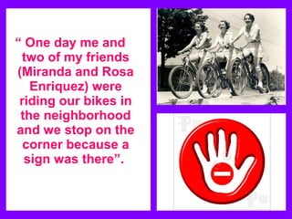 “ One day me and
 two of my friends
(Miranda and Rosa
   Enriquez) were
 riding our bikes in
 the neighborhood
and we stop on the
  corner because a
  sign was there”.
 