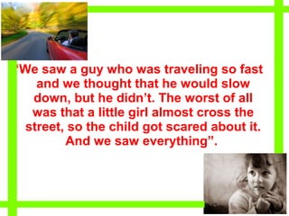 “We saw a guy who was traveling so fast
    and we thought that he would slow
   down, but he didn’t. The worst of all
   was that a little girl almost cross the
  street, so the child got scared about it.
         And we saw everything”.
 