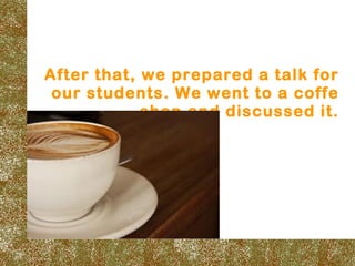 After that, we prepared a talk for
 our students. We went to a coffe
            shop and discussed it.
 