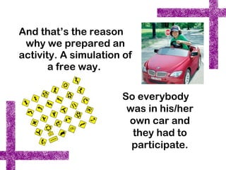 And that’s the reason
 why we prepared an
activity. A simulation of
       a free way.

                      So everybody
                       was in his/her
                       own car and
                        they had to
                        participate.
 