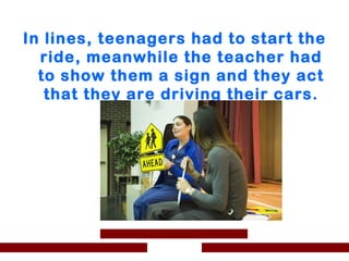 In lines, teenagers had to start the
  ride, meanwhile the teacher had
  to show them a sign and they act
   that they are driving their cars.
 