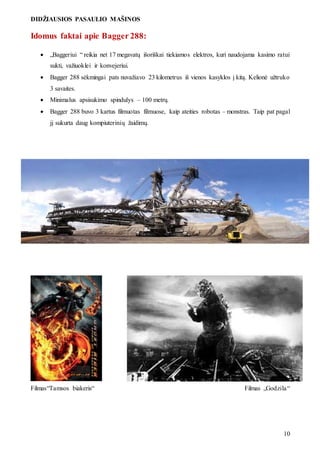 DIDŽIAUSIOS PASAULIO MAŠINOS
10
Idomus faktai apie Bagger 288:
 „Baggeriui “ reikia net 17 megavatų išoriškai tiekiamos elektros, kuri naudojama kasimo ratui
sukti, važiuoklei ir konvejeriui.
 Bagger 288 sėkmingai pats nuvažiavo 23 kilometrus iš vienos kasyklos į kitą. Kelionė užtruko
3 savaites.
 Minimalus apsisukimo spindulys – 100 metrų.
 Bagger 288 buvo 3 kartus filmuotas filmuose, kaip ateities robotas – monstras. Taip pat pagal
jį sukurta daug kompiuterinių žaidimų.
Filmas“Tamsos biakeris“ Filmas „Godzila“
 