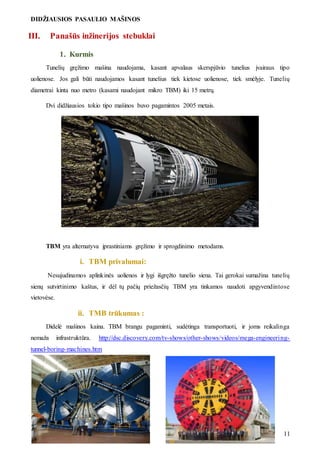 DIDŽIAUSIOS PASAULIO MAŠINOS
11
III. Panašūs inžinerijos stebuklai
1. Kurmis
Tunelių gręžimo mašina naudojama, kasant apvalaus skerspjūvio tunelius įvairaus tipo
uolienose. Jos gali būti naudojamos kasant tunelius tiek kietose uolienose, tiek smėlyje. Tunelių
diametrai kinta nuo metro (kasami naudojant mikro TBM) iki 15 metrų.
Dvi didžiausios tokio tipo mašinos buvo pagamintos 2005 metais.
TBM yra alternatyva įprastiniams gręžimo ir sprogdinimo metodams.
i. TBM privalumai:
Nesujudinamos aplinkinės uolienos ir lygi išgręžto tunelio siena. Tai gerokai sumažina tunelių
sienų sutvirtinimo kaštus, ir dėl tų pačių priežasčių TBM yra tinkamos naudoti apgyvendintose
vietovėse.
ii. TMB trūkumas :
Didelė mašinos kaina. TBM brangu pagaminti, sudėtinga transportuoti, ir joms reikalinga
nemaža infrastruktūra. http://dsc.discovery.com/tv-shows/other-shows/videos/mega-engineering-
tunnel-boring-machines.htm
 