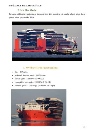 DIDŽIAUSIOS PASAULIO MAŠINOS
12
2. MV Blue Marlin
Tai vienas didžiausių ir galingiausių transportavimo laivų pasaulyje. Jis sugeba gabenti laivus, kurie
gabena laivus, gabenančius laivus.
i. MV Blue Marlin charakteristika:
 Ilgis – 217 metrų.
 Maksimali krovinio masė - 56 000 tonos.
 Variklio galia 12 640 kW (17 000AG)
 Laivapriekio vairo galia - 2 000 kW (2 700 HP)
 Kruizinis greitis - 14.5 mazgų (26.9 km/h; 16.7 mph)
 