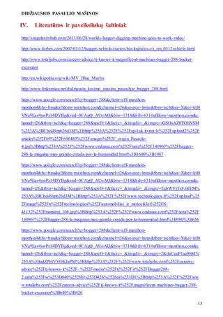 DIDŽIAUSIOS PASAULIO MAŠINOS
13
IV. Literatūros ir paveiksliukų šaltiniai:
http://singularityhub.com/2011/06/28/worlds-largest-digging-machine-goes-to-work-video/
http://www.forbes.com/2007/03/12/bagger-vehicle-tractor-biz-logistics-cx_rm_0312vehicle.html
http://www.totaljobs.com/careers-advice/tj-knows-it/magnificent-machines-bagger-288-bucket-
excavator
http://en.wikipedia.org/wiki/MV_Blue_Marlin
http://www.linksmiau.net/didziausia_kasimo_masina_pasaulyje_bagger_288.html
https://www.google.com/search?q=bogger+288&client=aff-maxthon-
maxthon4&hs=bnu&affdom=maxthon.com&channel=t26&source=lnms&tbm=isch&sa=X&ei=ktl8
VNa9Eav4ywPz14DYBg&ved=0CAgQ_AUoAQ&biw=1318&bih=631#affdom=maxthon.com&c
hannel=t26&tbm=isch&q=bagger+288&spell=1&facrc=_&imgdii=_&imgrc=iGSOsAZ0TOhNSM
%253A%3BCbei49zn626d3M%3Bhttp%253A%252F%252Fspi1uk.itvnet.lv%252Fupload2%252F
articles%252F69%252F696483%252Fimages%252F_origin_Pasaule-
4.jpg%3Bhttp%253A%252F%252Fwww.ondassa.com%252Fnota%252F140967%252Fbagger-
288-la-maquina-mas-grande-creada-por-la-humanidad.html%3B1600%3B1087
https://www.google.com/search?q=bogger+288&client=aff-maxthon-
maxthon4&hs=bnu&affdom=maxthon.com&channel=t26&source=lnms&tbm=isch&sa=X&ei=ktl8
VNa9Eav4ywPz14DYBg&ved=0CAgQ_AUoAQ&biw=1318&bih=631#affdom=maxthon.com&c
hannel=t26&tbm=isch&q=bagger+288&spell=1&facrc=_&imgdii=_&imgrc=TqbWYjTsFzi6EM%
253A%3BCbei49zn626d3M%3Bhttp%253A%252F%252Fwww.technologijos.lt%252Fupload%25
2Fimage%252Fn%252Ftechnologijos%252Fautomobiliai_ir_motociklai%252FS-
41132%252Fmonstrai_108.jpg%3Bhttp%253A%252F%252Fwww.ondassa.com%252Fnota%252F
140967%252Fbagger-288-la-maquina-mas-grande-creada-por-la-humanidad.html%3B980%3B656
https://www.google.com/search?q=bogger+288&client=aff-maxthon-
maxthon4&hs=bnu&affdom=maxthon.com&channel=t26&source=lnms&tbm=isch&sa=X&ei=ktl8
VNa9Eav4ywPz14DYBg&ved=0CAgQ_AUoAQ&biw=1318&bih=631#affdom=maxthon.com&c
hannel=t26&tbm=isch&q=bagger+288&spell=1&facrc=_&imgdii=_&imgrc=2KdaCuuP1aa9hM%
253A%3BudZPEtVYOKIaPM%3Bhttp%253A%252F%252Fwww.totaljobs.com%252Fcareers-
advice%252Ftj-knows-it%252F~%252Fmedia%252Ftj%252Fit%252FBagger288-
2.ashx%253Fw%253D640%2526h%253D426%2526as%253D1%3Bhttp%253A%252F%252Fww
w.totaljobs.com%252Fcareers-advice%252Ftj-knows-it%252Fmagnificent-machines-bagger-288-
bucket-excavator%3B640%3B426
 