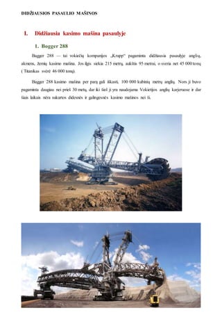 DIDŽIAUSIOS PASAULIO MAŠINOS
3
I. Didžiausia kasimo mašina pasaulyje
1. Bogger 288
Bagger 288 — tai vokiečių kompanijos „Krupp“ pagaminta didžiausia pasaulyje anglių,
akmens, žemių kasimo mašina. Jos ilgis siekia 215 metrų, aukštis 95 metrai, o sveria net 45 000 tonų
( Titanikas svėrė 46 000 tonų).
Bagger 288 kasimo mašina per parą gali iškasti, 100 000 kubinių metrų anglių. Nors ji buvo
pagaminta daugiau nei prieš 30 metų, dar iki šiol ji yra naudojama Vokietijos anglių karjeruose ir dar
šiais laikais nėra sukurtos didesnės ir galingesnės kasimo mašinos nei ši.
 