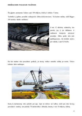 DIDŽIAUSIOS PASAULIO MAŠINOS
4
Šio giganto pastatymas kainavo apie 100 milijonų dolerių ir užtruko 5 metus.
Techniškai jį galima pavadinti važiuojančiu kibiru-ekskavatoriumi. Tai kasimo mašina, todėl Bagger
288 nereikia didelio mobilumo.
Ji turi 12 vikšrinių važiuoklių, kas
parodo, jog ji yra didžiausia ir
sunkiausia transporto priemonė
pasaulyje. Aišku, greitis nėra pats
įspūdingiausias, tik trečdalis mylios
per valandą ( apie 0,5 km/h).
Kai šiai mašinai teko pravažiuoti greitkelį, jis tiesiog visiškai sutraiškė asfaltą po savimi. Tokios
kelionės labai sudėtingos.
Kartą šį mechanizmą teko perkelti per upę. Apie tai nebuvo nei kalbos, todėl jam teko tiesiog
pervažiuoti vandenį, tam prireikė 70 sinchroniškai dirbančių žmonių ir net 10 milijonų dolerių.
 