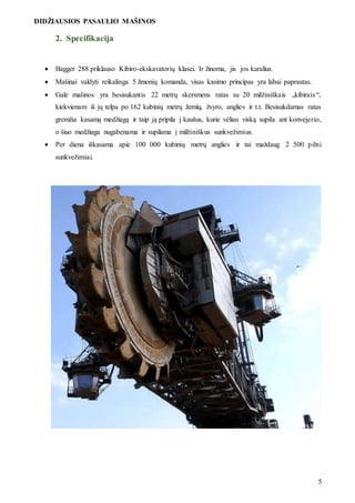 DIDŽIAUSIOS PASAULIO MAŠINOS
5
2. Specifikacija
 Bagger 288 priklauso Kibiro-ekskavatorių klasei. Ir žinoma, jis jos karalius.
 Mašinai valdyti reikalinga 5 žmonių komanda, visas kasimo principas yra labai paprastas.
 Gale mašinos yra besisukantis 22 metrų skersmens ratas su 20 milžiniškais „kibirais“,
kiekvienam iš jų telpa po 162 kubinių metrų žemių, žvyro, anglies ir t.t. Besisukdamas ratas
gremžia kasamą medžiagą ir taip ją pripila į kaušus, kurie vėliau viską supila ant konvejerio,
o šiuo medžiaga nugabenama ir supilama į milžiniškus sunkvežimius.
 Per diena iškasama apie 100 000 kubinių metrų anglies ir tai maždaug 2 500 pilni
sunkvežimiai.
 
