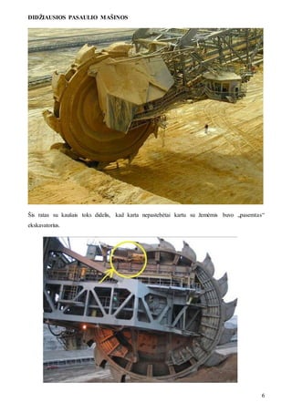 DIDŽIAUSIOS PASAULIO MAŠINOS
6
Šis ratas su kaušais toks didelis, kad karta nepastebėtai kartu su žemėmis buvo „pasemtas“
ekskavatorius.
 