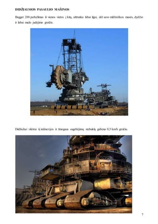 DIDŽIAUSIOS PASAULIO MAŠINOS
7
Bagger 288 perkėlimas iš vienos vietos į kitą, užtrunka labai ilgai, dėl savo milžiniškos masės, dydžio
ir labai mažo judėjimo greičio.
Didžiuliai vikšrai šį inžinerijos ir žmogaus sugebėjimų stebuklą gabena 0,5 km/h greičiu.
 