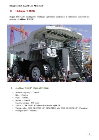DIDŽIAUSIOS PASAULIO MAŠINOS
8
II. Liebherr T 282B
Bagger 288 iškastos naudingosios medžiagos gabenamos didžiausiais ir sunkiausiais sunkvežimiais
pasaulyje „Liebherr T 282B“.
I. „Liebherr T 282B“ charakteristika:
 Atstumas tarp ratų - 7 metrai.
 Ilgis - 15 metrų.
 Plotis – 9 metrai.
 Aukštis – 8 metrai.
 Masė su kroviniu - 544 tonos
 Variklis - DDC/MTU 20V4000 arba Cummins QSK 78
 Variklio galia- 3,650 AG (2,722 kW) (DDC/MTU) arba 3,500 AG (2,610 kW) (Cummins)
 Padangos dydis - 59/80R63
 