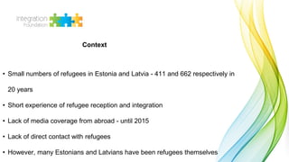 • Small numbers of refugees in Estonia and Latvia - 411 and 662 respectively in
20 years
• Short experience of refugee rec...