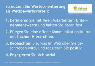 So nutzen Sie Werteorientierung
als Wettbewerbsvorteil:

1. Definieren Sie mit Ihren Mitarbeitern Unter-
   nehmenswerte und halten Sie daran fest.
2. Pflegen Sie eine offene Kommunikationskultur
   mit flachen Hierarchien.
3. Beobachten Sie, was im Web über Sie ge-
   schrieben wird, und reagieren Sie positiv.
4. Engagieren Sie sich sozial.
© 2011-2013 bizboost | Peter Krisch Consulting | B2C & B2B Marketing Excellence | www.bizboost.de
 