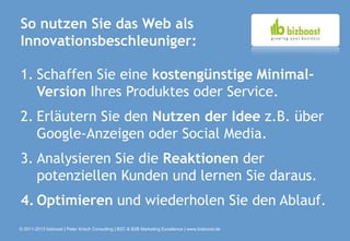 So nutzen Sie das Web als
Innovationsbeschleuniger:

1. Schaffen Sie eine kostengünstige Minimal-
   Version Ihres Produktes oder Service.
2. Erläutern Sie den Nutzen der Idee z.B. über
   Google-Anzeigen oder Social Media.
3. Analysieren Sie die Reaktionen der
   potenziellen Kunden und lernen Sie daraus.
4. Optimieren und wiederholen Sie den Ablauf.
© 2011-2013 bizboost | Peter Krisch Consulting | B2C & B2B Marketing Excellence | www.bizboost.de
 