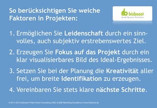 So berücksichtigen Sie weiche
Faktoren in Projekten:

1. Ermöglichen Sie Leidenschaft durch ein sinn-
   volles, auch subjektiv erstrebenswertes Ziel.
2. Erzeugen Sie Fokus auf das Projekt durch ein
   klar visualisierbares Bild des Ideal-Ergebnisses.
3. Setzen Sie bei der Planung die Kreativität aller
   frei, um breite Identifikation zu erzeugen.
4. Vereinbaren Sie stets klare nächste Schritte.
© 2011-2013 bizboost | Peter Krisch Consulting | B2C & B2B Marketing Excellence | www.bizboost.de
 