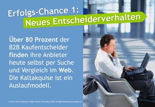 Über 80 Prozent der
B2B Kaufentscheider
finden ihre Anbieter
heute selbst per Suche
und Vergleich im Web.
Die Kaltakquise ist ein
Auslaufmodell.

© 2011-2013 bizboost | Peter Krisch Consulting | B2C & B2B Marketing Excellence | www.bizboost.de   Seite 2
 