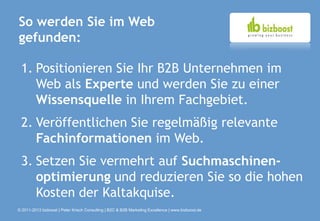 So werden Sie im Web
gefunden:

 1. Positionieren Sie Ihr B2B Unternehmen im
    Web als Experte und werden Sie zu einer
    Wissensquelle in Ihrem Fachgebiet.
 2. Veröffentlichen Sie regelmäßig relevante
    Fachinformationen im Web.
 3. Setzen Sie vermehrt auf Suchmaschinen-
    optimierung und reduzieren Sie so die hohen
    Kosten der Kaltakquise.
© 2011-2013 bizboost | Peter Krisch Consulting | B2C & B2B Marketing Excellence | www.bizboost.de
 