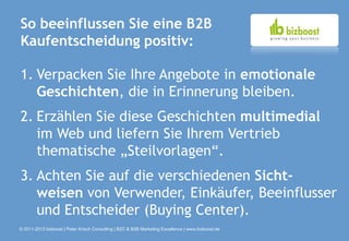 So beeinflussen Sie eine B2B
Kaufentscheidung positiv:

1. Verpacken Sie Ihre Angebote in emotionale
   Geschichten, die in Erinnerung bleiben.
2. Erzählen Sie diese Geschichten multimedial
   im Web und liefern Sie Ihrem Vertrieb
   thematische „Steilvorlagen“.
3. Achten Sie auf die verschiedenen Sicht-
   weisen von Verwender, Einkäufer, Beeinflusser
   und Entscheider (Buying Center).
© 2011-2013 bizboost | Peter Krisch Consulting | B2C & B2B Marketing Excellence | www.bizboost.de
 