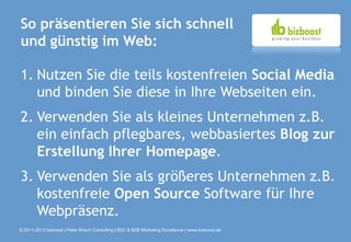 So präsentieren Sie sich schnell
und günstig im Web:

1. Nutzen Sie die teils kostenfreien Social Media
   und binden Sie diese in Ihre Webseiten ein.
2. Verwenden Sie als kleines Unternehmen z.B.
   ein einfach pflegbares, webbasiertes Blog zur
   Erstellung Ihrer Homepage.
3. Verwenden Sie als größeres Unternehmen z.B.
   kostenfreie Open Source Software für Ihre
   Webpräsenz.
© 2011-2013 bizboost | Peter Krisch Consulting | B2C & B2B Marketing Excellence | www.bizboost.de
 