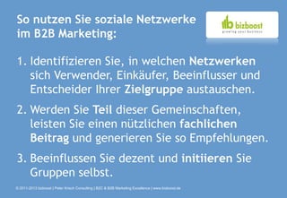 So nutzen Sie soziale Netzwerke
im B2B Marketing:

1. Identifizieren Sie, in welchen Netzwerken
   sich Verwender, Einkäufer, Beeinflusser und
   Entscheider Ihrer Zielgruppe austauschen.
2. Werden Sie Teil dieser Gemeinschaften,
   leisten Sie einen nützlichen fachlichen
   Beitrag und generieren Sie so Empfehlungen.
3. Beeinflussen Sie dezent und initiieren Sie
   Gruppen selbst.
© 2011-2013 bizboost | Peter Krisch Consulting | B2C & B2B Marketing Excellence | www.bizboost.de
 