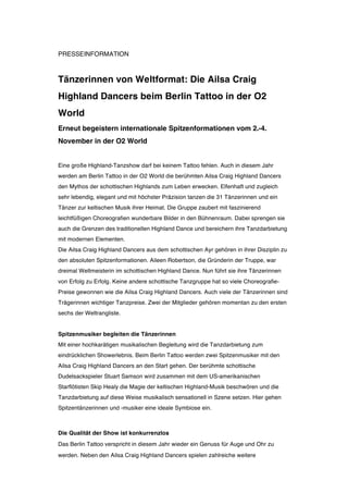 PRESSEINFORMATION



Tänzerinnen von Weltformat: Die Ailsa Craig
Highland Dancers beim Berlin Tattoo in der O2
World
Erneut begeistern internationale Spitzenformationen vom 2.-4.
November in der O2 World


Eine große Highland-Tanzshow darf bei keinem Tattoo fehlen. Auch in diesem Jahr
werden am Berlin Tattoo in der O2 World die berühmten Ailsa Craig Highland Dancers
den Mythos der schottischen Highlands zum Leben erwecken. Elfenhaft und zugleich
sehr lebendig, elegant und mit höchster Präzision tanzen die 31 Tänzerinnen und ein
Tänzer zur keltischen Musik ihrer Heimat. Die Gruppe zaubert mit faszinierend
leichtfüßigen Choreografien wunderbare Bilder in den Bühnenraum. Dabei sprengen sie
auch die Grenzen des traditionellen Highland Dance und bereichern ihre Tanzdarbietung
mit modernen Elementen.
Die Ailsa Craig Highland Dancers aus dem schottischen Ayr gehören in ihrer Disziplin zu
den absoluten Spitzenformationen. Aileen Robertson, die Gründerin der Truppe, war
dreimal Weltmeisterin im schottischen Highland Dance. Nun führt sie ihre Tänzerinnen
von Erfolg zu Erfolg. Keine andere schottische Tanzgruppe hat so viele Choreografie-
Preise gewonnen wie die Ailsa Craig Highland Dancers. Auch viele der Tänzerinnen sind
Trägerinnen wichtiger Tanzpreise. Zwei der Mitglieder gehören momentan zu den ersten
sechs der Weltrangliste.


Spitzenmusiker begleiten die Tänzerinnen
Mit einer hochkarätigen musikalischen Begleitung wird die Tanzdarbietung zum
eindrücklichen Showerlebnis. Beim Berlin Tattoo werden zwei Spitzenmusiker mit den
Ailsa Craig Highland Dancers an den Start gehen. Der berühmte schottische
Dudelsackspieler Stuart Samson wird zusammen mit dem US-amerikanischen
Starflötisten Skip Healy die Magie der keltischen Highland-Musik beschwören und die
Tanzdarbietung auf diese Weise musikalisch sensationell in Szene setzen. Hier gehen
Spitzentänzerinnen und -musiker eine ideale Symbiose ein.



Die Qualität der Show ist konkurrenzlos
Das Berlin Tattoo verspricht in diesem Jahr wieder ein Genuss für Auge und Ohr zu
werden. Neben den Ailsa Craig Highland Dancers spielen zahlreiche weitere
 