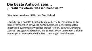 Die beste Antwort sein…
„Erzähl mir etwas, was ich nicht weiß“
_______________________________________________________________________________________________________________________________________________________________________________________________________________________________________
Was lehrt uns diese biblischen Geschichte?
„David gegen Goliath“ beschreibt die Außenseiter Situation, in der
heute vermeintlich schwache KonsumentInnen ohne Ressourcen
mächtigen eCommerce Websites großer Firmen, Bullshit Marketing
„Gurus“ etc. gegenüberstehen, die es meisterhaft verstehen, Gefühle
von Angst zu erzeugen, die Kaufentscheidungen beeinflussen.
 