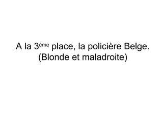 A la 3 ème  place, la policière Belge. (Blonde et maladroite) 
