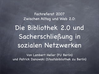 Fachreferat 2007
       Zwischen Alltag und Web 2.0:

 Die Bibliothek 2.0 und
  Sacherschließung in
  sozialen Netzwerken
         Von Lambert Heller (FU Berlin)
und Patrick Danowski (Staatsbibliothek zu Berlin)