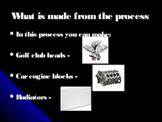 What is made fromthe processWhat is made fromthe process
 In this process you can make:In this process you can make:
 Golf club heads -Golf club heads -
 Carengine blocks -Carengine blocks -
 Radiators -Radiators -
 