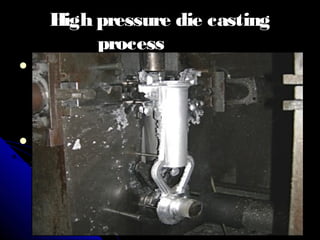 High pressure die castingHigh pressure die casting
processprocess
 Once the cavity is filled, the pressure isOnce the cavity is filled, the pressure is
kept at a steady level until the casting haskept at a steady level until the casting has
become solid.become solid.
 Finally, the die is opened and the castingFinally, the die is opened and the casting
is injected.is injected.
 