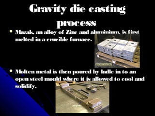 Gravity die castingGravity die casting
processprocess
 Mazak, an alloy of Zinc and aluminium, is firstMazak, an alloy of Zinc and aluminium, is first
melted in a crucible furnace.melted in a crucible furnace.
 Molten metal is then poured by ladle in to anMolten metal is then poured by ladle in to an
open steel mould where it is allowed to cool andopen steel mould where it is allowed to cool and
solidify.solidify.
 