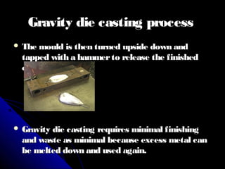 Gravity die casting processGravity die casting process
 The mould is then turned upside down andThe mould is then turned upside down and
tapped with a hammerto release the finishedtapped with a hammerto release the finished
casting.casting.
 Gravity die casting requires minimal finishingGravity die casting requires minimal finishing
and waste as minimal because excess metal canand waste as minimal because excess metal can
be melted down and used again.be melted down and used again.
 