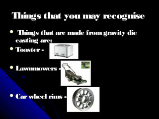 Things that you may recogniseThings that you may recognise
 Things that are made fromgravity dieThings that are made fromgravity die
casting are:casting are:
 Toaster-Toaster-
 Lawnmowers -Lawnmowers -
 Carwheel rims -Carwheel rims -
 