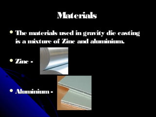 MaterialsMaterials
 The materials used in gravity die castingThe materials used in gravity die casting
is a mixture of Zinc and aluminium.is a mixture of Zinc and aluminium.
 Zinc -Zinc -
 Aluminium-Aluminium-
 