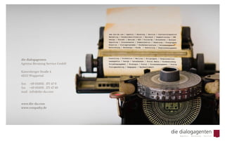 Besuchen Sie uns auf www.die-da.com
oder sprechen Sie uns einfach direkt an.
Wir haben ein offenes Ohr für Sie und
freuen uns auf einen Dialog.
die dialogagenten
Agentur Beratung Service GmbH
Katernberger Straße 4
42115 Wuppertal
fon 	 +49 (0)202 . 371 47 0
fax  	 +49 (0)202 . 371 47 49
mail	info@die-da.com
  Wir freuen uns
von Ihnen zu hören.
 