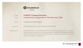 EGMONT Verlagsgesellschaften
Produkteinführung Jugendbuch „Waterfire-Saga“ (B2B)
Verlagswesen (Buchhandel)
Einführung des neuen Disney-Buchtitels auf dem Markt
Die Agentur sollte lt. Kundenbriefing eine hochwertige Verpackung für das Leseexemplar
konzipieren und gestalten, um die angeschriebenen Buchhändler (und ausgewählte Blogger)
davon zu überzeugen, das Buch  in ihrem Geschäft zu verkaufen. Das Titelbild des Buches
sollte sich auf der Box wiederfinden.
Kunde
Projekt
Branche
Zielsetzung
Aufgabenstellung
 