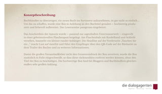 Konzeptbeschreibung:
Buchhändler zu überzeugen, ein neues Buch ins Sortiment aufzunehmen, ist gar nicht so einfach ...
Um das zu schaffen, wurde eine Box in Anlehung an den Buchtitel gestaltet – hochwertig produ-
ziert und liebevoll aufbereitet. Das Leseexemlar passgenau eingebettet.
Das Anschreiben der Autorin wurde – passend zur sagenhaften Unterwasserwelt – eingerollt
in einer geheimnisvollen Flaschenpost beigelegt. Am Flaschenhals mit Kordelband und Schleife
versehen, baumelte ein kleiner runder Anhänger. Die Headline auf der Vorderseite „Tauchen Sie
ein ...“ macht Lust auf mee(h)r und führt den Empfänger über den QR-Code auf der Rückseite zu
dem Trailer des Buches und zu weiteren Informationen.
Damit die großen Versandaufkleber nicht den Gesamteindruck der Box zerstören, wurde die Box
zusätzlich in Folie eingeschweißt, so dass diese rückstandslos entfernt werden können, ohne den
Titel der Box zu beschädigen. Die hochwertige Box fand bei Bloggern und Buchhändlern gleicher-
maßen sehr großen Anklang.
 