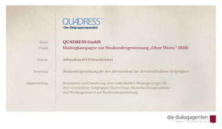 QUADRESS GmbH
Mailingkampagne zur Neukundengewinnung „Ohne Worte.“ (B2B)
Adresshandel (Dienstleister)
Neukundengewinnung für den Adresseinkauf aus drei verschiedenen Zielgruppen
Konzeption und Umsetzung eines individuellen Mailingkonzepts für
drei verschiedene Zielgruppen (Fachverlage, Marktforschungsinstitute
und Werbeagenturen) zur Neukundengewinnung.
Kunde
Projekt
Branche
Zielsetzung
Aufgabenstellung
 