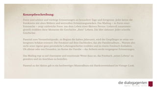 Konzeptbeschreibung:
Fotos sind schöne und wichtige Erinnerungen an besondere Tage und Ereignisse. Jeder kennt die
Fotokisten mit alten Bildern und wertvollen Erinnerungsstücken. Das Mailing – in Form einer
Fototasche – zeigt zahlreiche Fotos  aus dem Leben einer fiktiven Person. Liebevoll zusammen-
gestellt erzählen diese Momente die Geschichte „ihres“ Lebens. Die Idee dahinter: Jeder schreibt
Geschichte.  
Passend zum Versandzeitpunkt, zu Beginn der kalten Jahreszeit, wird der Empfänger an seine ver-
borgenen Schätze erinnert: Die Fotokiste auf dem Dachboden, das alte Familienalbum ... Warum also
nicht seine eigene ganz persönliche Lebensgeschichte erzählen und in einem Fotobuch festhalten.
Ob alleine oder mit Freunden, im Kreise der Familie – das Stöbern weckt vergangene Erinnerungen.
Das Mailing regt so auf charmante und emotionale Weise dazu an, das Fotobuch „seines Lebens“ zu
gestalten und im Anschluss zu bestellen.
Passend zu der Aktion gab es ein hochwertiges Musteralbum mit Hardcovereinband im Vintage-Look.
 