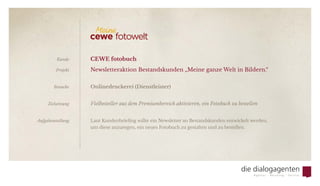 CEWE fotobuch
Newsletteraktion Bestandskunden „Meine ganze Welt in Bildern.“      
Onlinedruckerei (Dienstleister)
Vielbesteller aus dem Premiumbereich aktivieren, ein Fotobuch zu bestellen
Laut Kundenbriefing sollte ein Newsletter an Bestandskunden entwickelt werden,
um diese anzuregen, ein neues Fotobuch zu gestalten und zu bestellen.
Kunde
Projekt
Branche
Zielsetzung
Aufgabenstellung
 