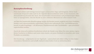 Konzeptbeschreibung:
Fotos sind schöne und wichtige Erinnerungen an besondere Tage und Ereignisse. Dieser hoch
emotionale Anspruch sollte auch in der digitalen Kommunikation nicht zu kurz kommen. Die
Herausforderung bestand also darin, den bestehenden emotionslosen und produktlastigen News-
letter so umzugestalten, dass der Kunde an seine schönsten Momente im Leben erinnert wird.
Auf Basis der bestehenden Bestellvorgänge wurden die Kunden (soweit möglich) nach ihren Vorlieben,
Hobbys und Lebensumständen segmentiert. Durch eine individuelle Text- und Bildansprache
konnte so jeder Empfänger – ob Abenteurer, Familienmensch oder Tierliebhaber – ganz persönlich
angeschrieben werden.
Durch die liebevoll erzählten Geschichten erhielt der Kunde neue Ideen für seine nächste eigene
kleine Geschichte in Bildern und somit einen Anreiz, ein neues Fotobuch zu bestellen oder neue
Produkte zu entdecken.
Die Gestaltung – aufgemacht wie ein Tagebuch – unterschied sich dabei völlig von den bisher
versendeten Newslettern und schaffte dadurch einen hohen Grad an Aufmerksamkeit.
 