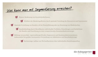 Was kann man mit Segmentierung erreichen?
	 Bessere Bedienung von Kundenbedürfnissen.
	 	 Erhöhen der Marketingeffizienz durch optimale Verteilung der Ressourcen und Instrumente.
Optimale Erreichung von Kunden, ob bei Neueinführung oder zur Besetzung von Marktnischen.
	 Kundenbindung durch Identifikation individueller Vorlieben, Einstellungen und Bedürfnisse
	 der Kunden und Zuordnung zu einer entsprechenden Kommunikationsstrategie.
Bildung von produkt-/spartenübergreifenden Segmenten und Kommunikationsansätzen,
insbesondere bei großen Sortimenten (Vermeidung von Substitution und Kannibalisierung).
	 	 Rechtzeitiger Aufbau von Wechselbarrieren über individuellen Beziehungsaufbau.
æ	
æ	
æ	
æ	
æ	
æ	
 