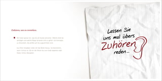 Wir hören genau hin, was Sie als Kunde wünschen. Welche Ziele Sie
verfolgen und welche Wege Sie bereit sind zu gehen. Um Konzepte
zu entwickeln, die perfekt auf Sie zugeschnitten sind.
Aus Ihren Vorgaben holen wir das Beste heraus. Sie bestimmen,
wann Schluss ist. Ob wir die Aktion bis zum Ende begleiten oder
Daten vorher übergeben.
Zuhören, um zu verstehen.
Lassen Sie
uns mal übers
Zuhören
reden ...
 