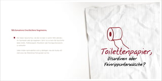 Wir lieben Geschichten, die den Kunden in seiner Welt abholen,
ihn faszinieren oder gar begeistern. Denn nur so kann die Geschichte
dabei helfen, Toilettenpapier, Ölsardinen oder Feinrippunterwäsche
zu verkaufen.
Lieber drüber nachzudenken und zu überlegen, was der Kunde will,
statt wozu der Marketing-Chef gerade Lust hat.
Mit kreativen Geschichten begeistern.
   Toilettenpapier,
    Ölsardinen oder
   Feinrippunterwäsche ?
 