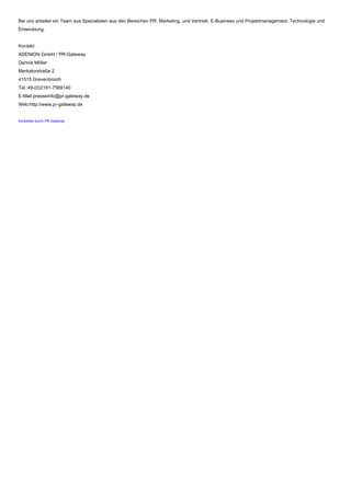 Bei uns arbeitet ein Team aus Spezialisten aus den Bereichen PR, Marketing, und Vertrieb, E-Business und Projektmanagement, Technologie und
Entwicklung.
Kontakt
ADENION GmbH / PR-Gateway
Dennis Möller
Merkatorstraße 2
41515 Grevenbroich
Tel.:49-(0)2181-7569140
E-Mail:presseinfo@pr-gateway.de
Web:http://www.pr-gateway.de
Verbreitet durch PR-Gateway
 