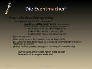 Potentielle neue Konkurrenten - relativ geringe Markteintrittsbarrieren Investitionskosten relativ gering   ( freie Mitarbeiter)   - relativ geringe Fixkosten ( aber: Kosten für Werbung)   -  Kosten belaufen sich überwiegend auf  kalkulatorischen Unternehmerlohn   -  Kapitalbedarf relativ gering (wenig AV) -  Büro am Wohnsitz Abwerbung unserer Kunden durch aktive Preispolitik -  bei Expansion Standortanalyse via GfK (durch Internetplattform keine regionalen Barrieren)  geringe Produktdifferenzierung (nur durch Qualitätsmerkmale) nur wenige Konkurrenten haben einen ähnlich hohen Qualitätsanspruch wie wir! - 29.05.09 Gliederungspunkt 2 