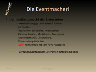 Verhandlungsmacht der Lieferanten   -  viele  unabhängige Lieferanten & Partner  vorhanden   -  dazu zählen Bäckereien, Konditoreien,  Catering Services, Musikbands, Animateure, Alleinunterhalter, Dekorateure, Veranstaltungstechniker   -  aber:  Kundenkreis hat sehr hohe Ansprüche Verhandlungsmacht der Lieferanten mittelmäßig hoch 29.05.09 Gliederungspunkt 2 
