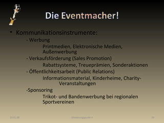 Kommunikationsinstrumente: - Werbung Printmedien, Elektronische Medien,  Außenwerbung - Verkaufsförderung (Sales Promotion) Rabattsysteme, Treueprämien, Sonderaktionen - Öffentlichkeitsarbeit (Public Relations) Informationsmaterial, Kinderheime, Charity- Veranstaltungen  -Sponsoring Trikot- und Bandenwerbung bei regionalen  Sportvereinen  29.05.09 Gliederungspunkt 4 